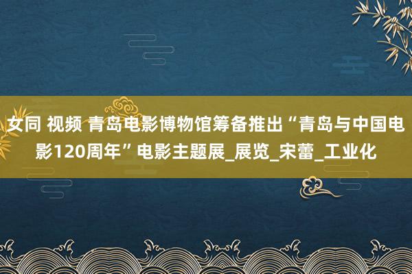女同 视频 青岛电影博物馆筹备推出“青岛与中国电影120周年”电影主题展_展览_宋蕾_工业化
