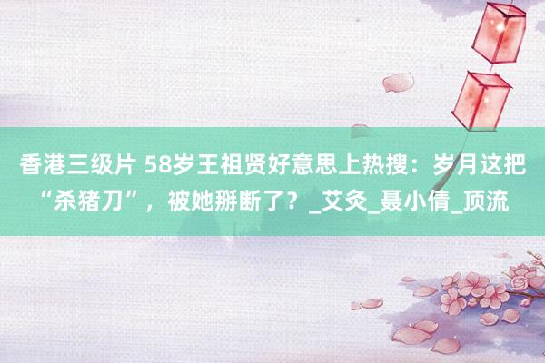 香港三级片 58岁王祖贤好意思上热搜：岁月这把“杀猪刀”，被她掰断了？_艾灸_聂小倩_顶流