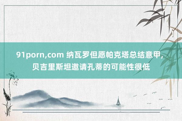 91porn，com 纳瓦罗但愿帕克塔总结意甲， 贝吉里斯坦邀请孔蒂的可能性很低