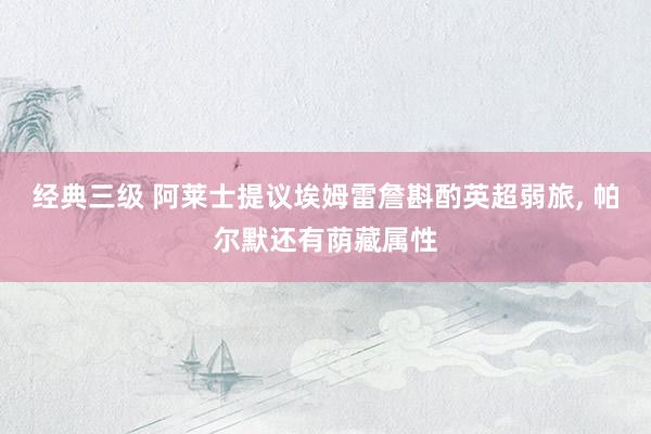 经典三级 阿莱士提议埃姆雷詹斟酌英超弱旅， 帕尔默还有荫藏属性