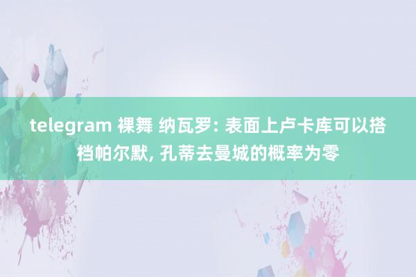 telegram 裸舞 纳瓦罗: 表面上卢卡库可以搭档帕尔默， 孔蒂去曼城的概率为零