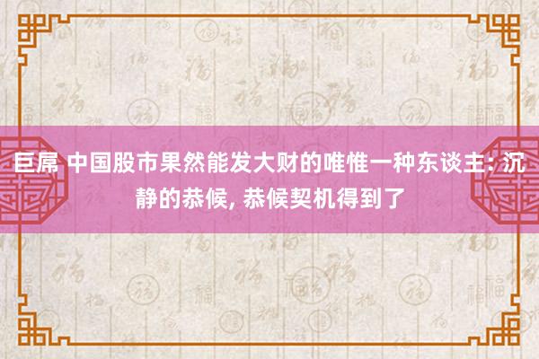 巨屌 中国股市果然能发大财的唯惟一种东谈主: 沉静的恭候， 恭候契机得到了