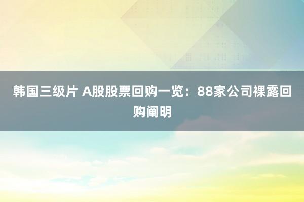 韩国三级片 A股股票回购一览：88家公司裸露回购阐明