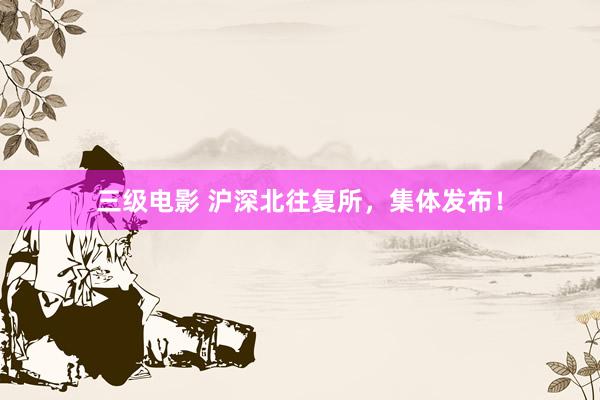 三级电影 沪深北往复所，集体发布！