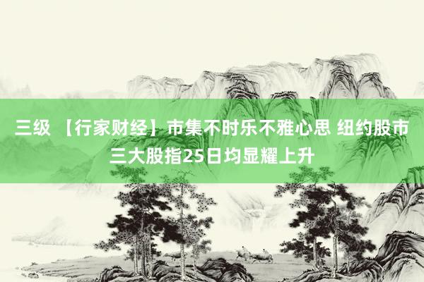 三级 【行家财经】市集不时乐不雅心思 纽约股市三大股指25日均显耀上升