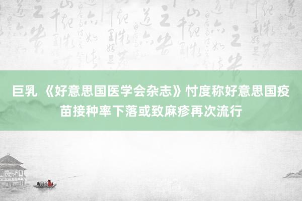 巨乳 《好意思国医学会杂志》忖度称好意思国疫苗接种率下落或致麻疹再次流行