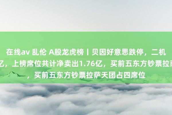 在线av 乱伦 A股龙虎榜丨贝因好意思跌停，二机构净卖出1.33亿，上榜席位共计净卖出1.76亿，买前五东方钞票拉萨天团占四席位