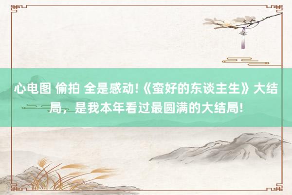 心电图 偷拍 全是感动!《蛮好的东谈主生》大结局，是我本年看过最圆满的大结局!