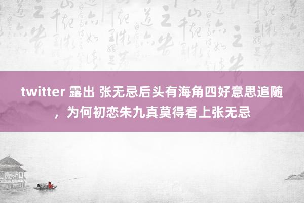 twitter 露出 张无忌后头有海角四好意思追随，为何初恋朱九真莫得看上张无忌