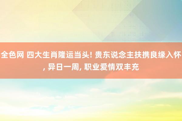全色网 四大生肖隆运当头! 贵东说念主扶携良缘入怀， 异日一周， 职业爱情双丰充
