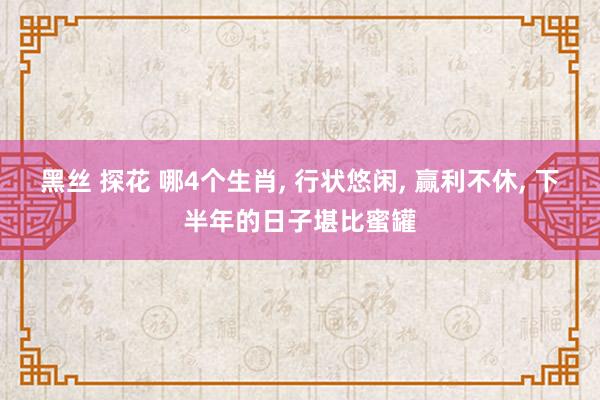 黑丝 探花 哪4个生肖， 行状悠闲， 赢利不休， 下半年的日子堪比蜜罐