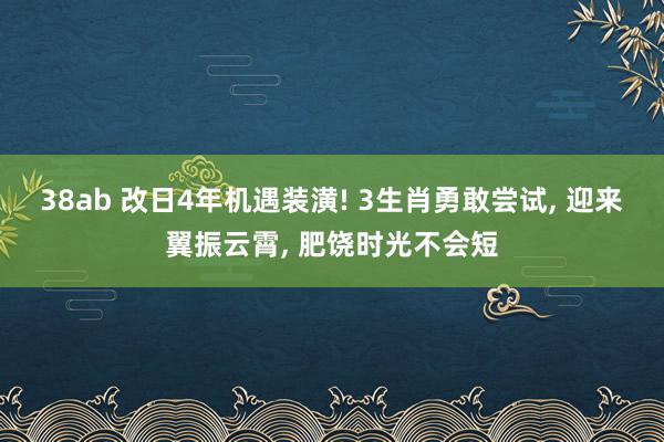 38ab 改日4年机遇装潢! 3生肖勇敢尝试， 迎来翼振云霄， 肥饶时光不会短