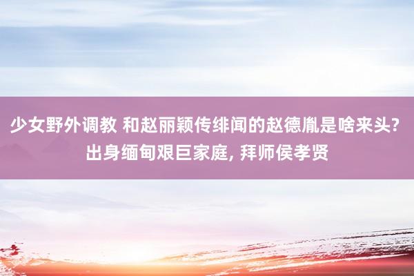少女野外调教 和赵丽颖传绯闻的赵德胤是啥来头? 出身缅甸艰巨家庭， 拜师侯孝贤