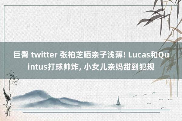 巨臀 twitter 张柏芝晒亲子浅薄! Lucas和Quintus打球帅炸， 小女儿亲妈甜到犯规