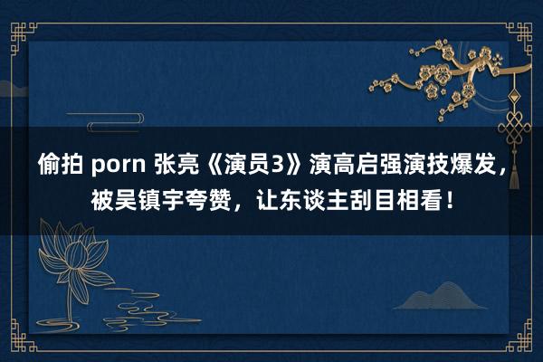偷拍 porn 张亮《演员3》演高启强演技爆发，被吴镇宇夸赞，让东谈主刮目相看！
