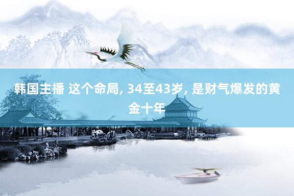 韩国主播 这个命局， 34至43岁， 是财气爆发的黄金十年